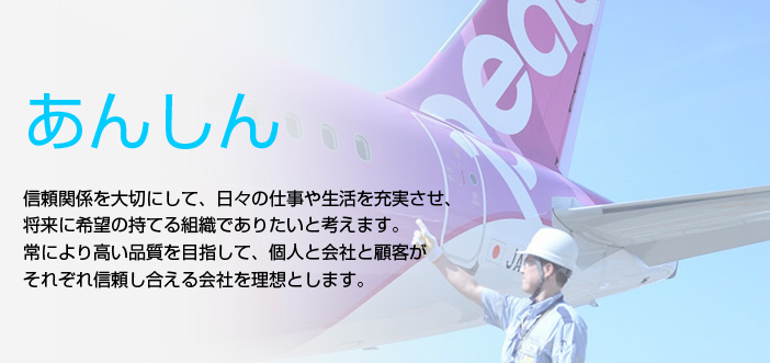 『あんしん』信頼関係を大切にして、日々の仕事や生活を充実させ、将来に希望の持てる組織でありたいと考えます。
常により高い品質を目指して、個人と会社と顧客がそれぞれ信頼し合える会社を理想とします。