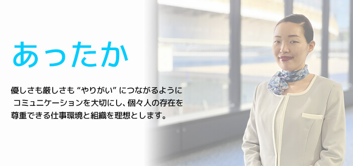 あったか優しさも厳しさも“やりがい”につながるようにコミュニケーションを大切にし、個々人の存在を尊重できる仕事環境と組織を理想とします。