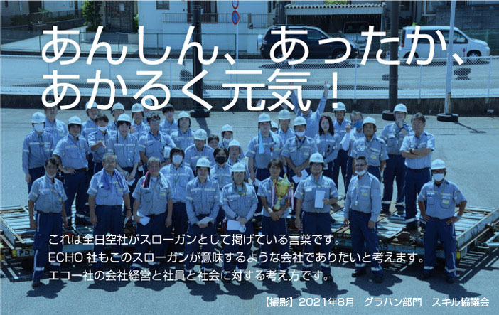 あんしん、あったか、あかるく元気！これは全日空社がスローガンとして掲げている言葉です。ECHO社もこのスローガンが意味するような会社でありたいと考えます。エコー社の会社経営と社員と社会に対する考え方です。